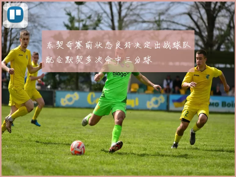 东契奇赛前状态良好决定出战球队配合默契多次命中三分球