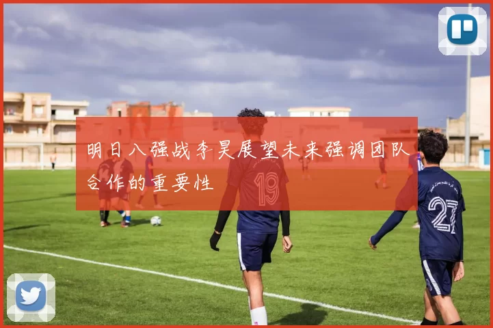明日八强战李昊展望未来强调团队合作的重要性