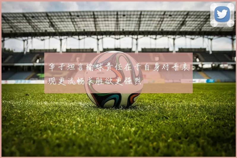 华子坦言输球责任在于自身对手表现更流畅求胜欲更强烈