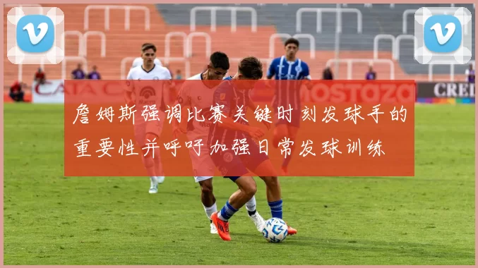 詹姆斯强调比赛关键时刻发球手的重要性并呼吁加强日常发球训练