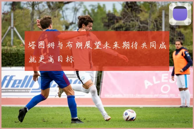 塔图姆与布朗展望未来期待共同成就更高目标