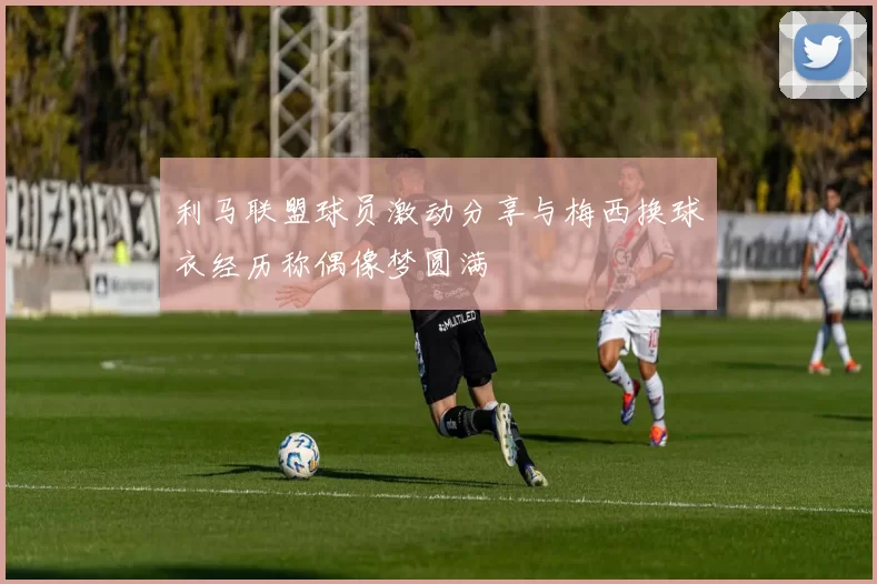 利马联盟球员激动分享与梅西换球衣经历称偶像梦圆满