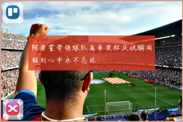阿劳霍带领球队高举奖杯庆祝瞬间铭刻心中永不忘记