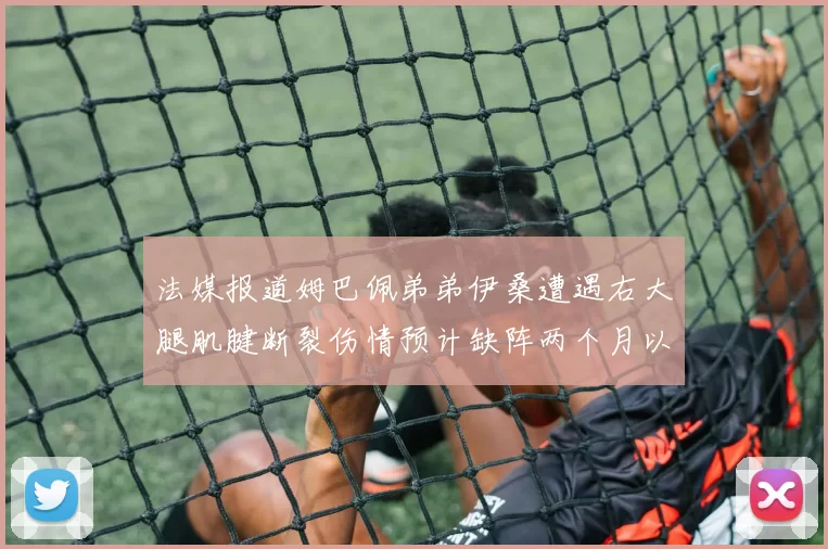 法媒报道姆巴佩弟弟伊桑遭遇右大腿肌腱断裂伤情预计缺阵两个月以上
