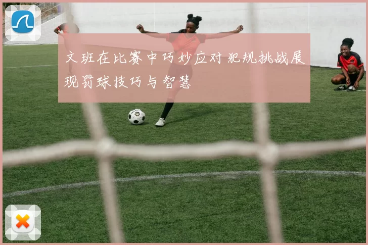 文班在比赛中巧妙应对犯规挑战展现罚球技巧与智慧